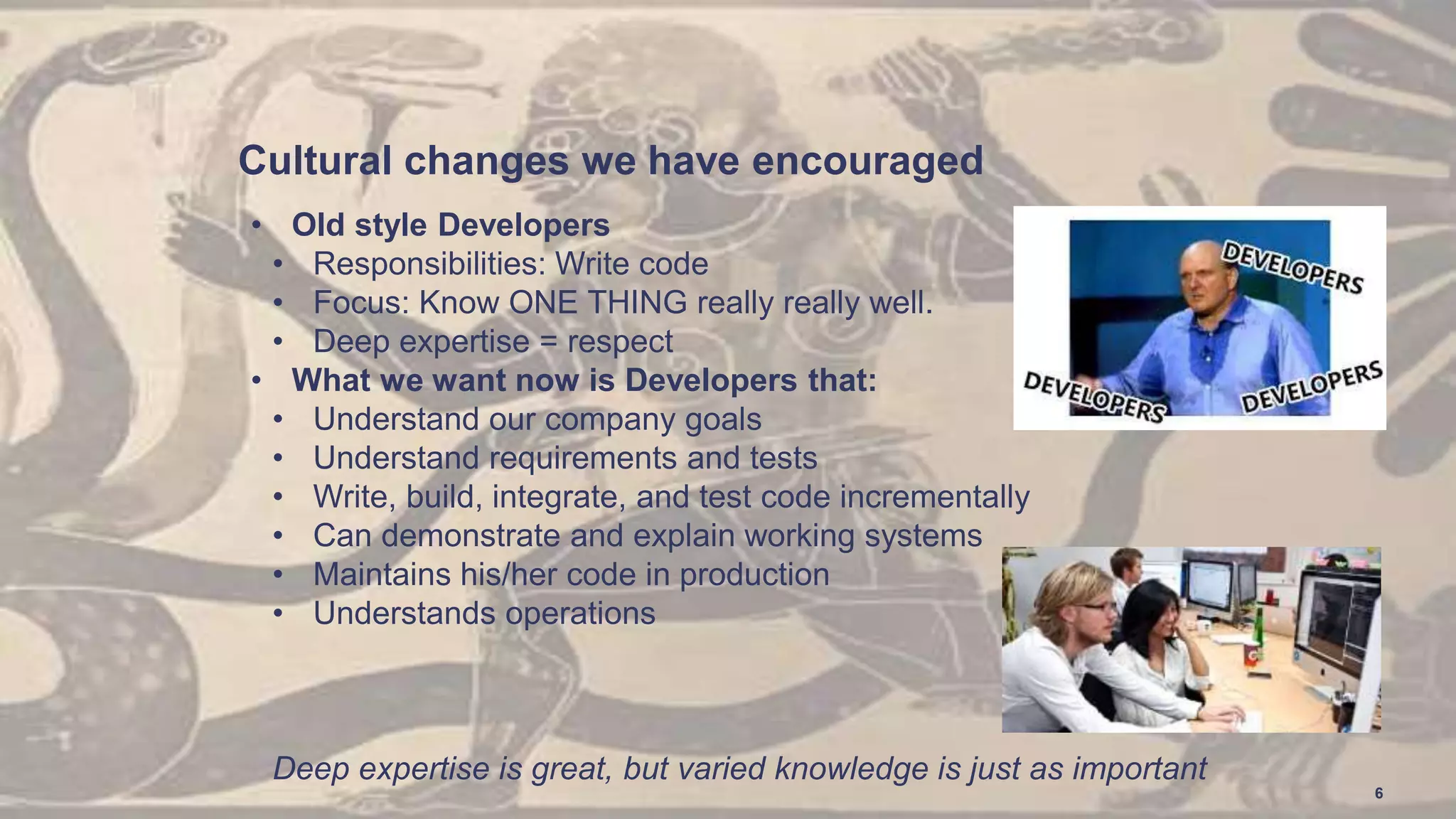 Cultural changes we have encouraged
• Old style Developers
• Responsibilities: Write code
• Focus: Know ONE THING really really well.
• Deep expertise = respect
• What we want now is Developers that:
• Understand our company goals
• Understand requirements and tests
• Write, build, integrate, and test code incrementally
• Can demonstrate and explain working systems
• Maintains his/her code in production
• Understands operations
Deep expertise is great, but varied knowledge is just as important
6
 