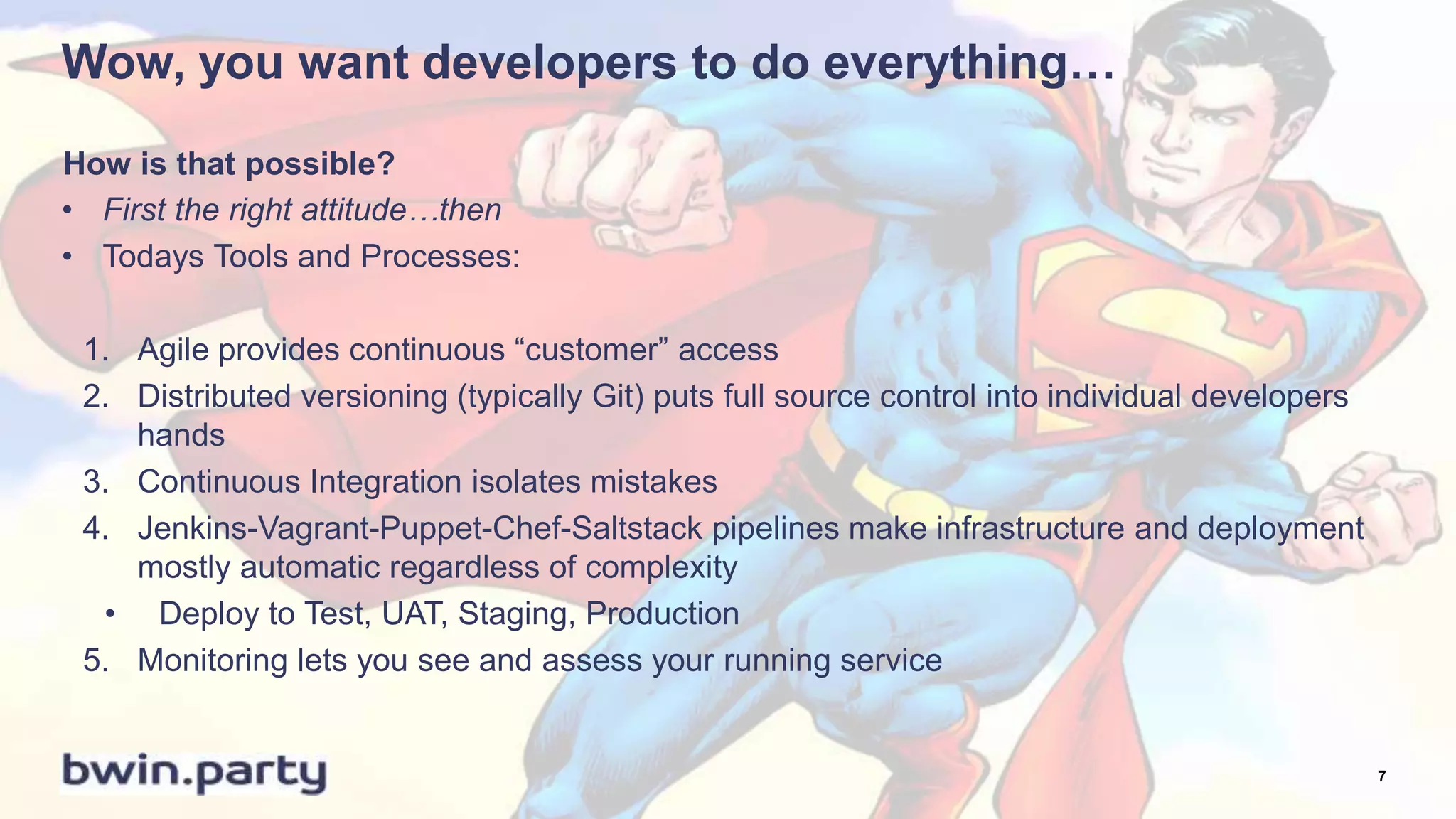 Wow, you want developers to do everything…
• First the right attitude…then
• Todays Tools and Processes:
1. Agile provides continuous “customer” access
2. Distributed versioning (typically Git) puts full source control into individual developers
hands
3. Continuous Integration isolates mistakes
4. Jenkins-Vagrant-Puppet-Chef-Saltstack pipelines make infrastructure and deployment
mostly automatic regardless of complexity
• Deploy to Test, UAT, Staging, Production
5. Monitoring lets you see and assess your running service
How is that possible?
7
 