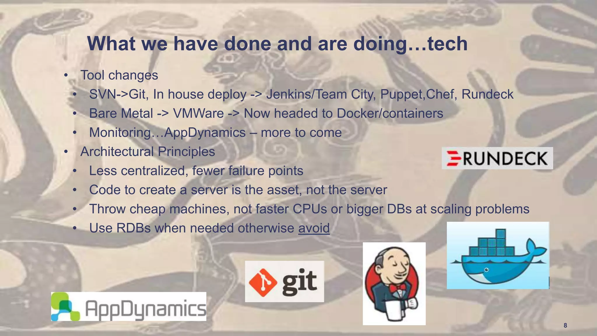 What we have done and are doing…tech
• Tool changes
• SVN->Git, In house deploy -> Jenkins/Team City, Puppet,Chef, Rundeck
• Bare Metal -> VMWare -> Now headed to Docker/containers
• Monitoring…AppDynamics – more to come
• Architectural Principles
• Less centralized, fewer failure points
• Code to create a server is the asset, not the server
• Throw cheap machines, not faster CPUs or bigger DBs at scaling problems
• Use RDBs when needed otherwise avoid
8
 
