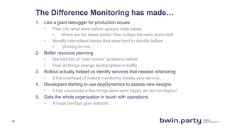 The Difference Monitoring has made…
1. Like a giant debugger for production issues
• Peer into what were before opaque code bases
• Where are the stress points? Also surface the really dumb stuff.
• Identify intermittent issues that were hard to identify before
• “Working for me…”
2. Better resource planning
• We had lots of “over-solved” problems before
• How do things change during spikes in traffic
3. Rollout actually helped us identify services that needed refactoring
• If the overhead of mature monitoring breaks your service…
4. Developers starting to use AppDynamics to assess new designs
• It has uncovered a few things were were happy we did not deploy!
5. Gets the whole organization in touch with operations
• A huge DevOps goal realized…
11
 