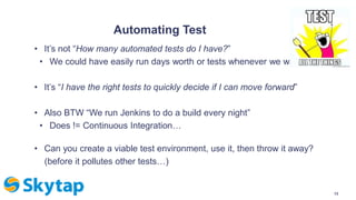 Automating Test
• It’s not “How many automated tests do I have?”
• We could have easily run days worth or tests whenever we wanted
• It’s “I have the right tests to quickly decide if I can move forward”
• Also BTW “We run Jenkins to do a build every night”
• Does != Continuous Integration…
• Can you create a viable test environment, use it, then throw it away?
(before it pollutes other tests…)
13
 