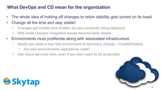 What DevOps and CD mean for the organization
• The whole idea of holding off changes to retain stability gets turned on its head
• Change all the time and stay stable!
• Changes get smaller and smaller, but are constantly being deployed
• With small changes integration issues become fairly simple
• Environments must proliferate along with associated infrastructure
• Ideally you need a new test environment to test every change – Create/Destroy
• Are your environments captured as code?
• Use Cloud services here, even if you don’t want to for production
14
 