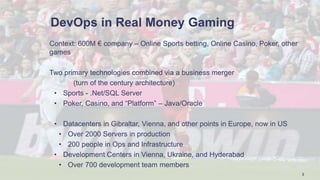 DevOps in Real Money Gaming
Context: 600M € company – Online Sports betting, Online Casino, Poker, other
games
Two primary technologies combined via a business merger
(turn of the century architecture)
• Sports - .Net/SQL Server
• Poker, Casino, and “Platform” – Java/Oracle
• Datacenters in Gibraltar, Vienna, and other points in Europe, now in US
• Over 2000 Servers in production
• 200 people in Ops and Infrastructure
• Development Centers in Vienna, Ukraine, and Hyderabad
• Over 700 development team members
2
 