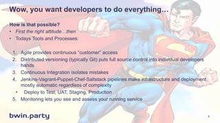 Wow, you want developers to do everything…
• First the right attitude…then
• Todays Tools and Processes:
1. Agile provides continuous “customer” access
2. Distributed versioning (typically Git) puts full source control into individual developers
hands
3. Continuous Integration isolates mistakes
4. Jenkins-Vagrant-Puppet-Chef-Saltstack pipelines make infrastructure and deployment
mostly automatic regardless of complexity
• Deploy to Test, UAT, Staging, Production
5. Monitoring lets you see and assess your running service
How is that possible?
7
 