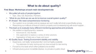 What  to  do  about  quality?
• We  pulled  all  sorts  of  people  together
• Ops  ,  Dev,  CS,  Business,  Partners…
• “What  do  you  think  we  can  we  do  to  improve  overall  system  quality?”
• #1  Answer:  We  need  comprehensive  monitoring
• Our  system  is  so  complex  and  so  opaque  we  can’t  really  tell  what  is  specifically  wrong.
• Reworking  our  millions  of  lines  of  code  to  properly  and  consistently  log  will  never  happen…
• This  lead  us  to  evaluate  many  different  monitoring  approaches  and  products
• We  settled  on  AppDynamics,  reasons:
• Advanced  UI,  very  flexible
• One  application  to  replace  a  variety  of  other  solutions
• Aggregation  of  data  was  a  huge  cost  saver
• #2  Quality  issue:  Testing  Environment  stability  and  viability
• Expensive,  not  really  “production-­like”  and  not  highly  available
• Too  elaborate  for  early  testing  and  not  close  enough  for  late  testing
• Forced  to  mix  tests  which  often  polluted  one  another
• Infrastructure  just  an  incredible  blocker,  no  private  or  public  cloud
First  Steps:  Workshops  at  each  main  development  site
11
 