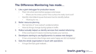 The  Difference  Monitoring  has  made…
1. Like  a  giant  debugger  for  production  issues
• Peer  into  what  were  before  opaque  code  bases
• Where  are  the  stress  points?  Also  surface  the  really  dumb  stuff.
• Identify  intermittent  issues  that  were  hard  to  identify  before
• “Working  for  me…”
2. Better  resource  planning
• We  had  lots  of  “over-­solved”  problems  before
• How  do  things  change  during  spikes  in  traffic
3. Rollout  actually  helped  us  identify  services  that  needed  refactoring
• If  the  overhead  of  mature  monitoring  breaks  your  service…
4. Developers  starting  to  use  AppDynamics to  assess  new  designs
• It  has  uncovered  a  few  things  were  were  happy  we  did  not  deploy!
5. Gets  the  whole  organization  in  touch  with  operations
• A  huge  DevOps goal  realized…
13
 