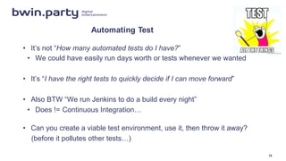 Automating  Test
• It’s  not  “How  many  automated  tests  do  I  have?”
• We  could  have  easily  run  days  worth  or  tests  whenever  we  wanted
• It’s  “I  have  the  right  tests  to  quickly  decide  if  I  can  move  forward”
• Also  BTW  “We  run  Jenkins  to  do  a  build  every  night”
• Does  !=  Continuous  Integration…
• Can  you  create  a  viable  test  environment,  use  it,  then  throw  it  away?
(before  it  pollutes  other  tests…)
15
 