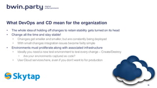 What  DevOps and  CD  mean  for  the  organization
• The  whole  idea  of  holding  off  changes  to  retain  stability  gets  turned  on  its  head
• Change  all  the  time  and  stay  stable!
• Changes  get  smaller  and  smaller,  but  are  constantly  being  deployed
• With  small  changes  integration  issues  become  fairly  simple
• Environments  must  proliferate  along  with  associated  infrastructure
• Ideally  you  need  a  new  test  environment  to  test  every  change  – Create/Destroy
• Are  your  environments  captured  as  code?
• Use  Cloud  services  here,  even  if  you  don’t  want  to  for  production
16
 