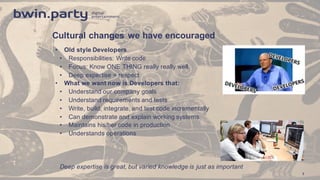 Cultural  changes  we  have  encouraged
• Old  style  Developers
• Responsibilities:  Write  code
• Focus:  Know  ONE  THING  really  really  well.  
• Deep  expertise  =  respect
• What  we  want  now  is  Developers  that:
• Understand  our  company  goals  
• Understand  requirements  and  tests
• Write,  build,  integrate,  and  test  code  incrementally  
• Can  demonstrate  and  explain  working  systems    
• Maintains  his/her  code  in  production
• Understands  operations  
Deep  expertise  is  great,  but  varied  knowledge  is  just  as  important
7
 