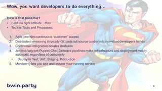 Wow,  you  want  developers  to  do  everything…
• First  the  right  attitude…then
• Todays  Tools  and  Processes:
1. Agile  provides  continuous  “customer”  access
2. Distributed  versioning  (typically  Git)  puts  full  source  control  into  individual  developers  hands
3. Continuous  Integration  isolates  mistakes
4. Jenkins-­Vagrant-­Puppet-­Chef-­Saltstack pipelines  make  infrastructure  and  deployment  mostly  
automatic  regardless  of  complexity
• Deploy  to  Test,  UAT,  Staging,  Production
5. Monitoring  lets  you  see  and  assess  your  running  service
How  is  that  possible?
8
 