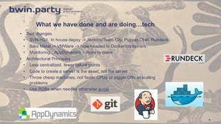 What  we  have  done  and  are  doing…tech
• Tool  changes
• SVN-­>Git,   In  house  depoy -­>  Jenkins/Team  City,  Puppet,Chef,  Rundeck
• Bare  Metal  -­>  VMWare  -­>  Now  headed  to  Docker/containers
• Monitoring…AppDynamics – more  to  come
• Architectural  Principles
• Less  centralized,  fewer  failure  points
• Code  to  create  a  server  is  the  asset,  not  the  server
• Throw  cheap  machines,  not  faster  CPUs  or  bigger  DBs  at  scaling  
problems
• Use  RDBs  when  needed  otherwise  avoid
9
 