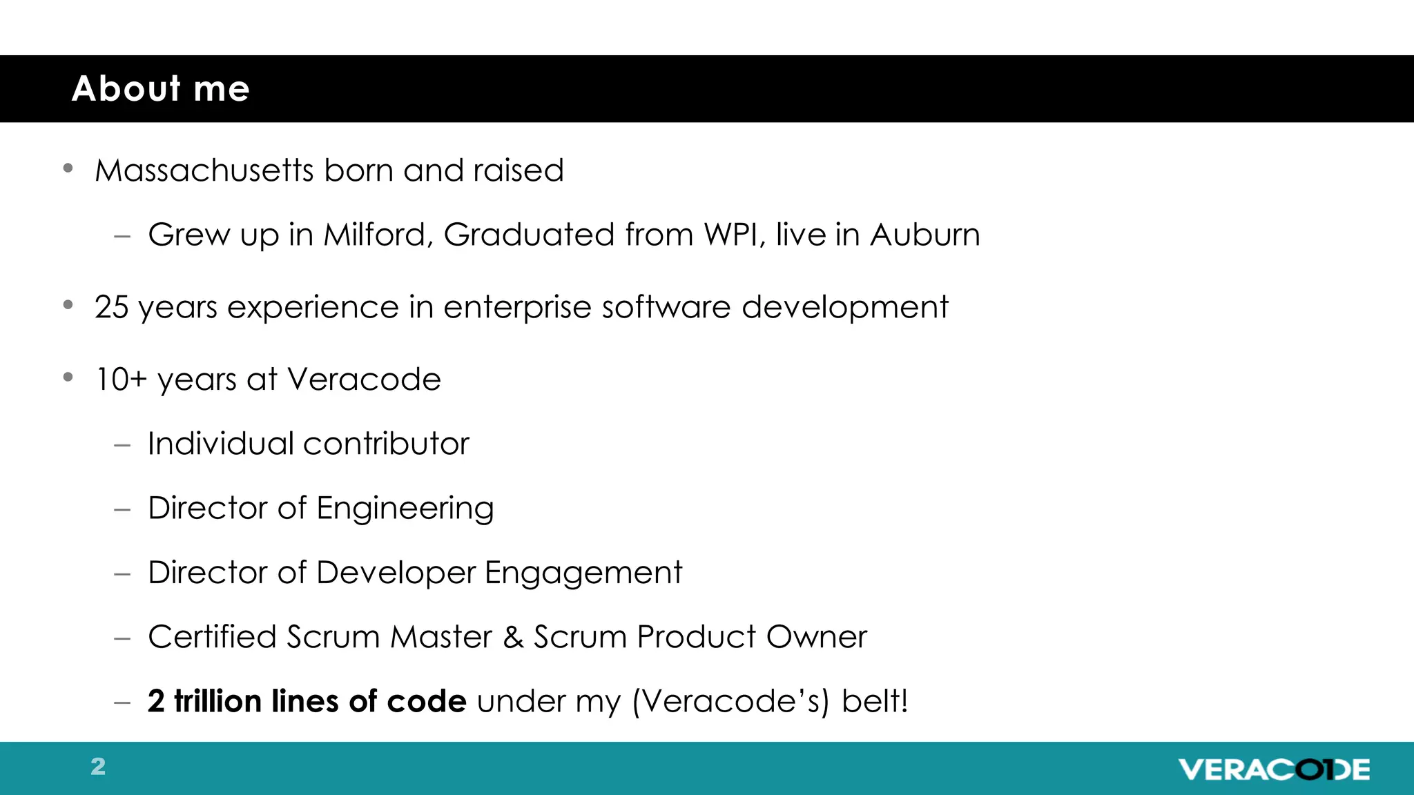 • Massachusetts born and raised
– Grew up in Milford, Graduated from WPI, live in Auburn
• 25 years experience in enterprise software development
• 10+ years at Veracode
– Individual contributor
– Director of Engineering
– Director of Developer Engagement
– Certified Scrum Master & Scrum Product Owner
– 2 trillion lines of code under my (Veracode’s) belt!
About me
 