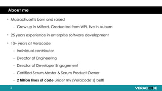 • Massachusetts born and raised
– Grew up in Milford, Graduated from WPI, live in Auburn
• 25 years experience in enterprise software development
• 10+ years at Veracode
– Individual contributor
– Director of Engineering
– Director of Developer Engagement
– Certified Scrum Master & Scrum Product Owner
– 2 trillion lines of code under my (Veracode’s) belt!
About me
 