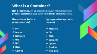 Namespaces (what a
process can see)
 PID
 Mount
 Network
 UTS
 IPC
 User
 Cgroup
What is a Container?
Cgroups (what a process
can use)
 Memory
 CPU
 Blkio
 Cpuacct
 Cpuset
 Devices
 Net_prio
Not a real thing. An application delivery mechanism with
process isolation based on several Linux kernel features.
 