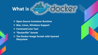  Open Source Container Runtime
 Mac, Linux, Windows Support
 Command Line Tool
 “Dockerfile” format
 The Docker image format with layered
filesystem
What is
 