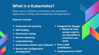 Features include:
 Automatic bin packing
 Self-healing
 Horizontal scaling
 Service discovery
 Load balancing
 Automated rollouts and rollbacks
 Secret and configuration
management
What is a Kubernetes?
Open source container orchestrator that automates
deployment, scaling, and management of applications.
 Designed by Google
 Based on their
system used to
run BILLIONS of
containers per
week
 Over 2,300
contributors
 Graduated from CNCF
 