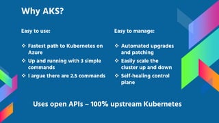 Easy to use:
 Fastest path to Kubernetes on
Azure
 Up and running with 3 simple
commands
 I argue there are 2.5 commands
Why AKS?
Uses open APIs – 100% upstream Kubernetes
Easy to manage:
 Automated upgrades
and patching
 Easily scale the
cluster up and down
 Self-healing control
plane
 