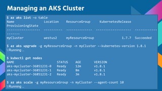 Managing an AKS Cluster
$ az aks list –o table
Name Location ResourceGroup KubernetesRelease
ProvisioningState
------------------ ---------- -------------- ------------------- ------------
-------
myCluster westus2 myResourceGroup 1.7.7 Succeeded
$ az aks upgrade -g myResourceGroup -n myCluster –-kubernetes-version 1.8.1
 Running ..
$ kubectl get nodes
NAME STATUS AGE VERSION
aks-mycluster-36851231-0 Ready 12m v1.8.1
aks-mycluster-36851231-1 Ready 8m v1.8.1
aks-mycluster-36851231-2 Ready 3m v1.8.1
$ az aks scale -g myResourceGroup -n myCluster --agent-count 10
 Running ..
 