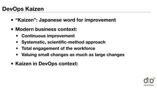 DevOps Kaizen
• “Kaizen”: Japanese word for improvement
• Modern business context:
• Continuous improvement
• Systematic, scientific-method approach
• Total engagement of the workforce
• Valuing small changes as much as large changes
• Kaizen in DevOps context:
 