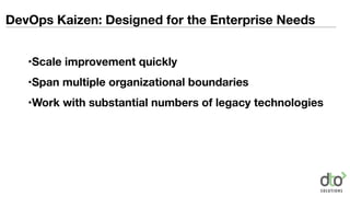 DevOps Kaizen: Designed for the Enterprise Needs
•Scale improvement quickly
•Span multiple organizational boundaries
•Work with substantial numbers of legacy technologies
 