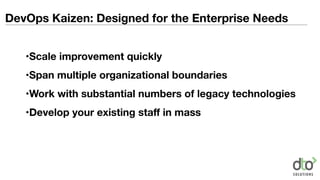 DevOps Kaizen: Designed for the Enterprise Needs
•Scale improvement quickly
•Span multiple organizational boundaries
•Work with substantial numbers of legacy technologies
•Develop your existing staﬀ in mass
 