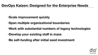 DevOps Kaizen: Designed for the Enterprise Needs
•Scale improvement quickly
•Span multiple organizational boundaries
•Work with substantial numbers of legacy technologies
•Develop your existing staﬀ in mass
•Be self-funding after initial seed investment
 