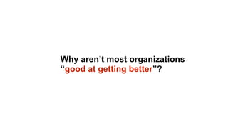 Why aren’t most organizations
“good at getting better”?
 