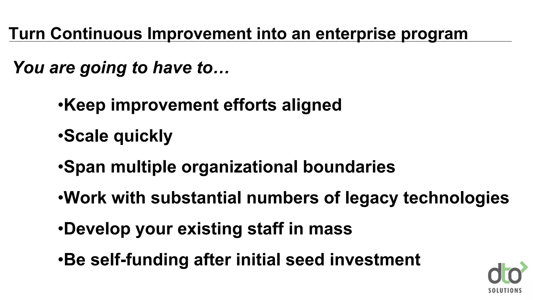 Turn Continuous Improvement into an enterprise program
•Keep improvement efforts aligned
•Scale quickly
•Span multiple organizational boundaries
•Work with substantial numbers of legacy technologies
•Develop your existing staff in mass
•Be self-funding after initial seed investment
You are going to have to…
 