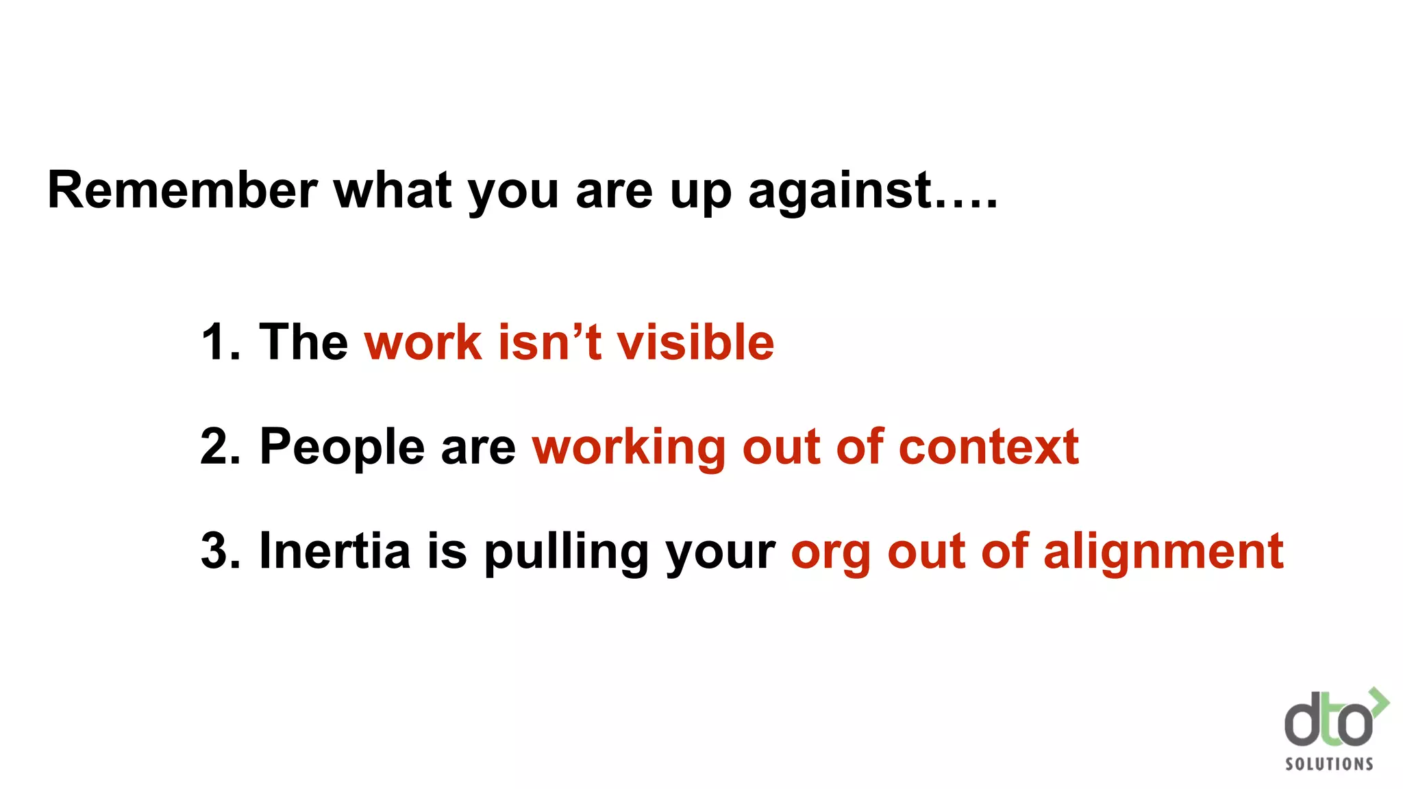 1. The work isn’t visible
2. People are working out of context
3. Inertia is pulling your org out of alignment
Remember what you are up against….
 