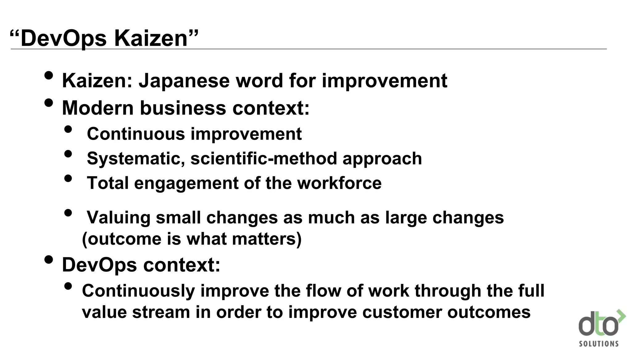 “DevOps Kaizen”
• Kaizen: Japanese word for improvement
• Modern business context:
• Continuous improvement
• Systematic, scientific-method approach
• Total engagement of the workforce
• Valuing small changes as much as large changes
(outcome is what matters)
• DevOps context:
• Continuously improve the flow of work through the full
value stream in order to improve customer outcomes
 