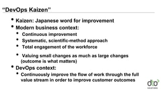 “DevOps Kaizen”
• Kaizen: Japanese word for improvement
• Modern business context:
• Continuous improvement
• Systematic, scientific-method approach
• Total engagement of the workforce
• Valuing small changes as much as large changes
(outcome is what matters)
• DevOps context:
• Continuously improve the flow of work through the full
value stream in order to improve customer outcomes
 