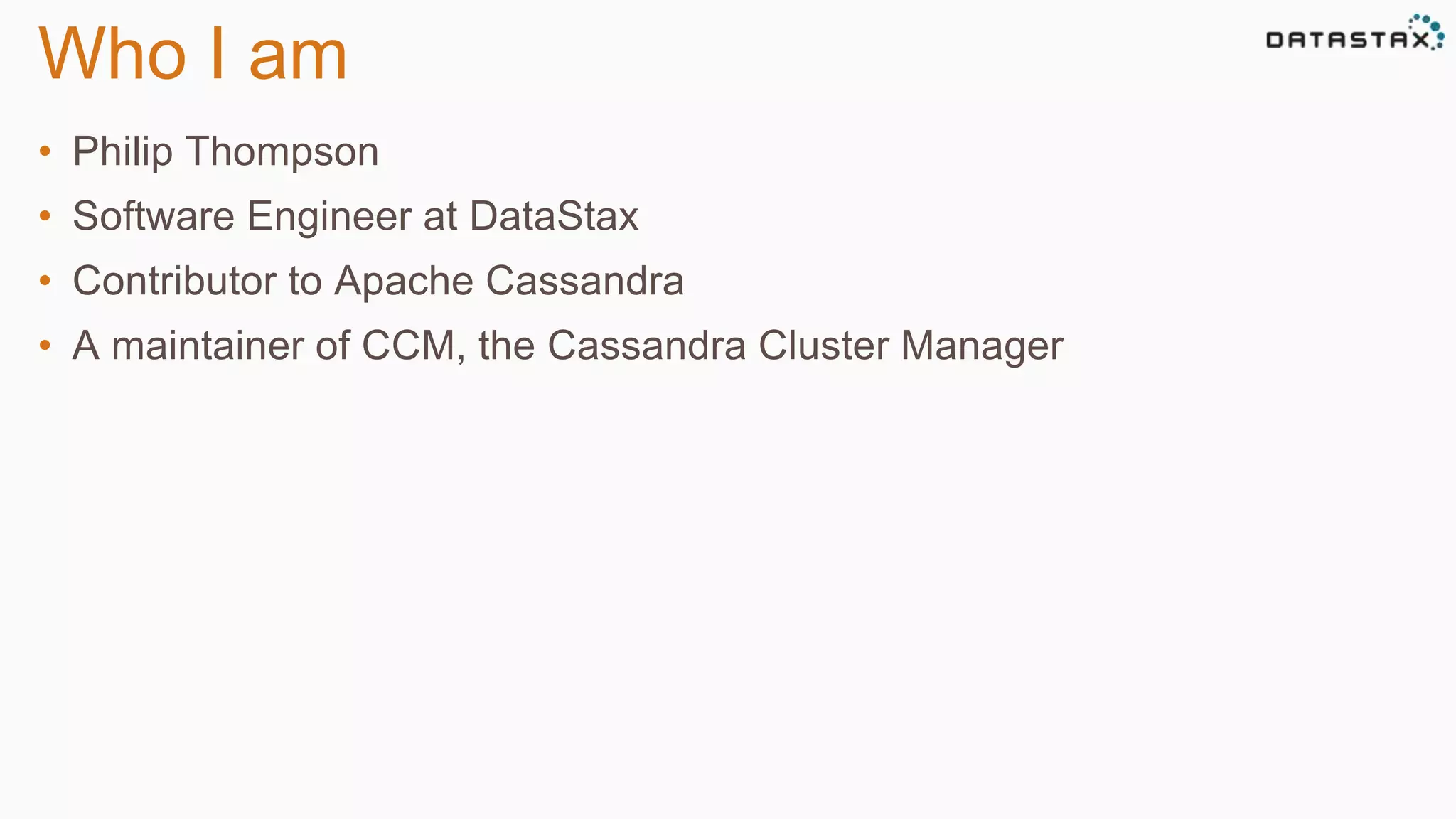 Who I am 
• Philip Thompson 
• Software Engineer at DataStax 
• Contributor to Apache Cassandra 
• A maintainer of CCM, the Cassandra Cluster Manager 
 