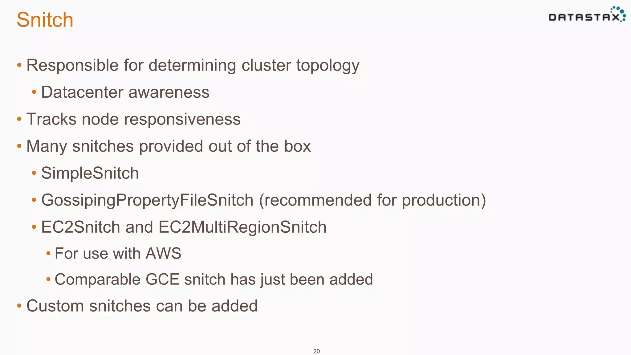 Snitch 
• Responsible for determining cluster topology 
• Datacenter awareness 
• Tracks node responsiveness 
• Many snitches provided out of the box 
• SimpleSnitch 
• GossipingPropertyFileSnitch (recommended for production) 
• EC2Snitch and EC2MultiRegionSnitch 
• For use with AWS 
• Comparable GCE snitch has just been added 
• Custom snitches can be added 
20 
 