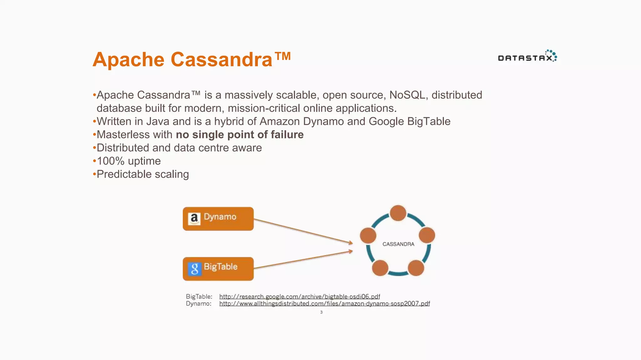 Apache Cassandra™ 
•Apache Cassandra™ is a massively scalable, open source, NoSQL, distributed 
database built for modern, mission-critical online applications. 
•Written in Java and is a hybrid of Amazon Dynamo and Google BigTable 
•Masterless with no single point of failure 
•Distributed and data centre aware 
•100% uptime 
•Predictable scaling 
3 
 