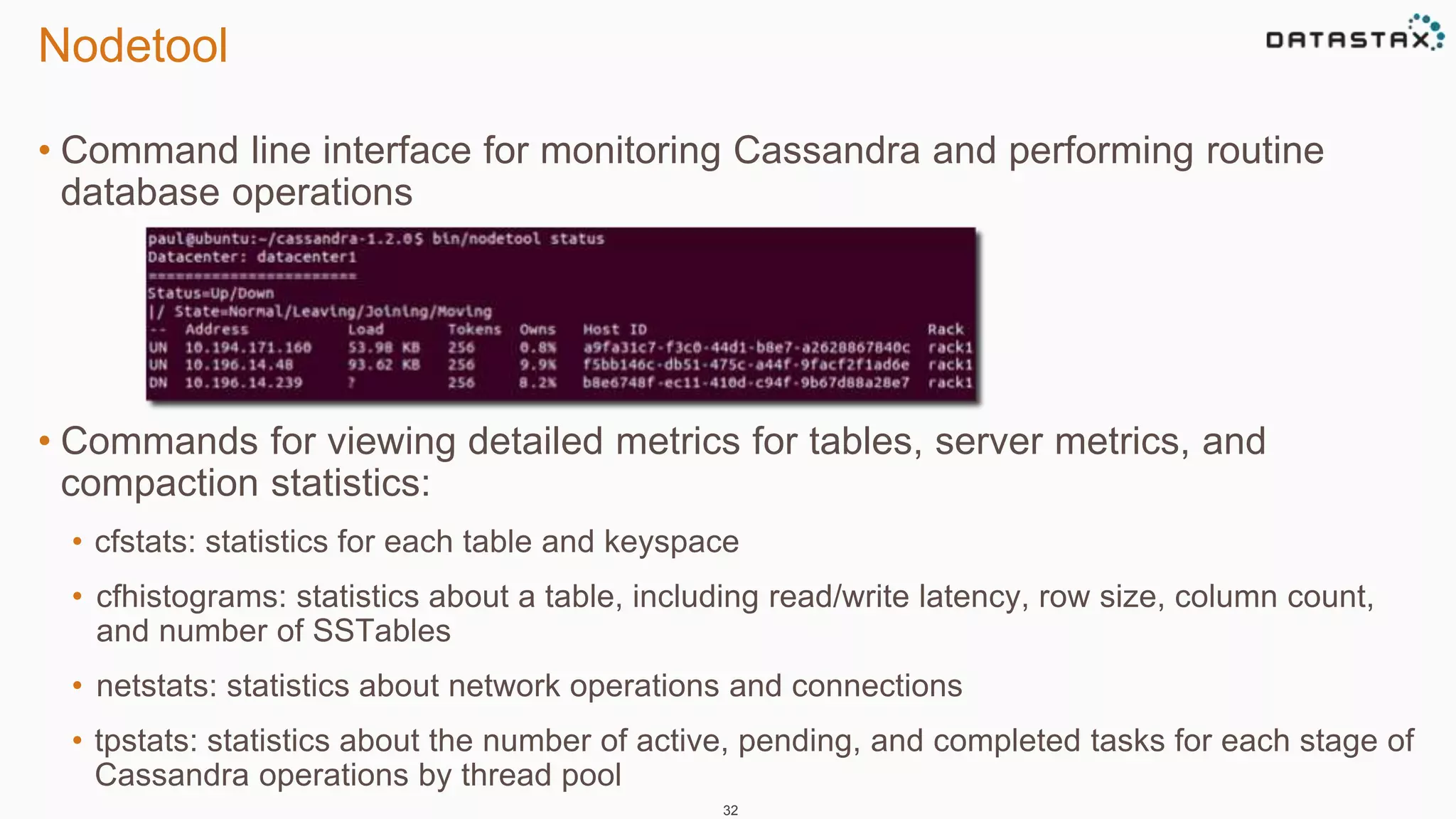 Nodetool 
• Command line interface for monitoring Cassandra and performing routine 
database operations 
• Commands for viewing detailed metrics for tables, server metrics, and 
compaction statistics: 
• cfstats: statistics for each table and keyspace 
• cfhistograms: statistics about a table, including read/write latency, row size, column count, 
and number of SSTables 
• netstats: statistics about network operations and connections 
• tpstats: statistics about the number of active, pending, and completed tasks for each stage of 
Cassandra operations by thread pool 
32 
 