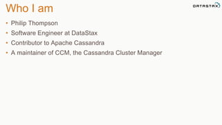 Who I am 
• Philip Thompson 
• Software Engineer at DataStax 
• Contributor to Apache Cassandra 
• A maintainer of CCM, the Cassandra Cluster Manager 
 