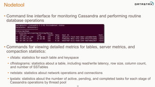 Nodetool 
• Command line interface for monitoring Cassandra and performing routine 
database operations 
• Commands for viewing detailed metrics for tables, server metrics, and 
compaction statistics: 
• cfstats: statistics for each table and keyspace 
• cfhistograms: statistics about a table, including read/write latency, row size, column count, 
and number of SSTables 
• netstats: statistics about network operations and connections 
• tpstats: statistics about the number of active, pending, and completed tasks for each stage of 
Cassandra operations by thread pool 
32 
 