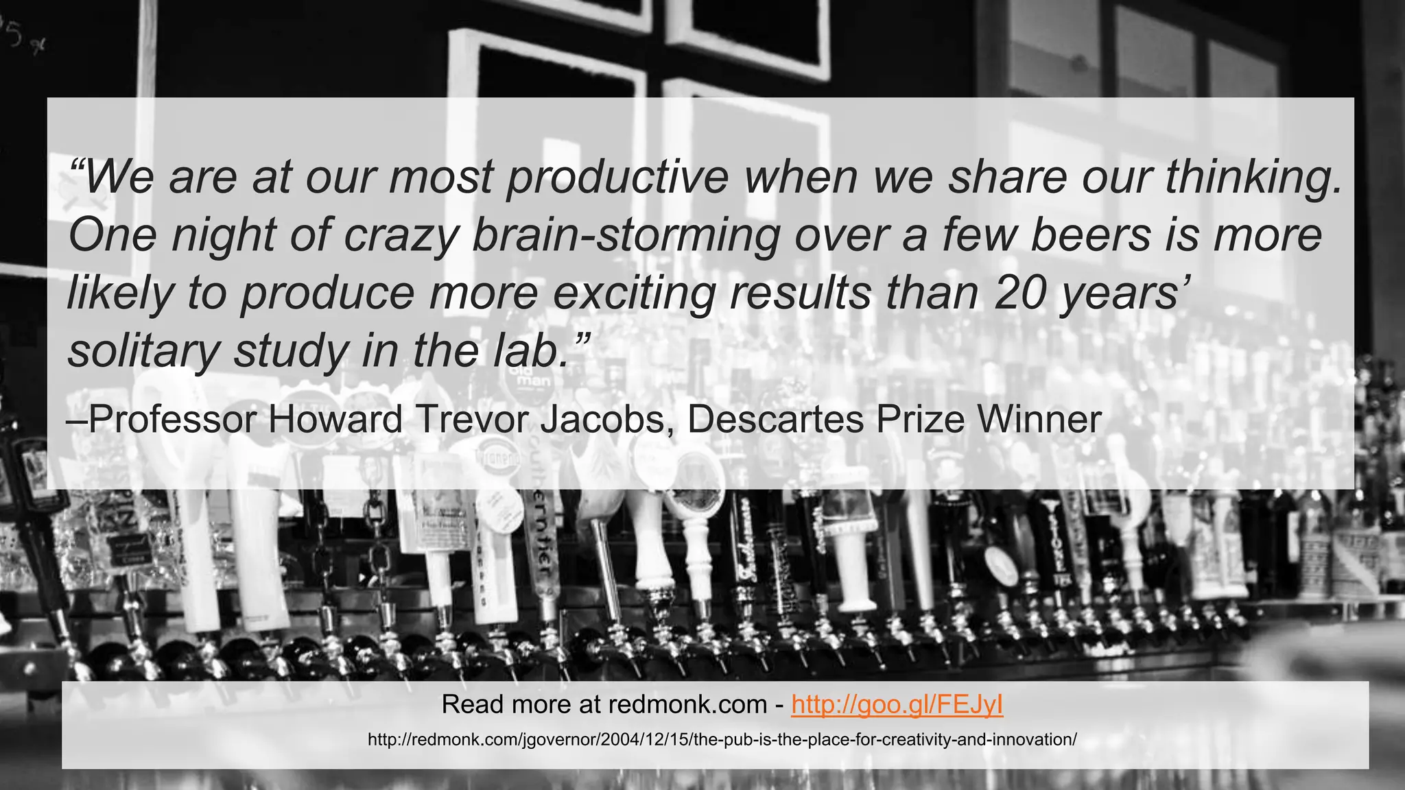 “We are at our most productive when we share our thinking.
One night of crazy brain-storming over a few beers is more
likely to produce more exciting results than 20 years’
solitary study in the lab.”
–Professor Howard Trevor Jacobs, Descartes Prize Winner
Read more at redmonk.com - http://goo.gl/FEJyI
http://redmonk.com/jgovernor/2004/12/15/the-pub-is-the-place-for-creativity-and-innovation/
 