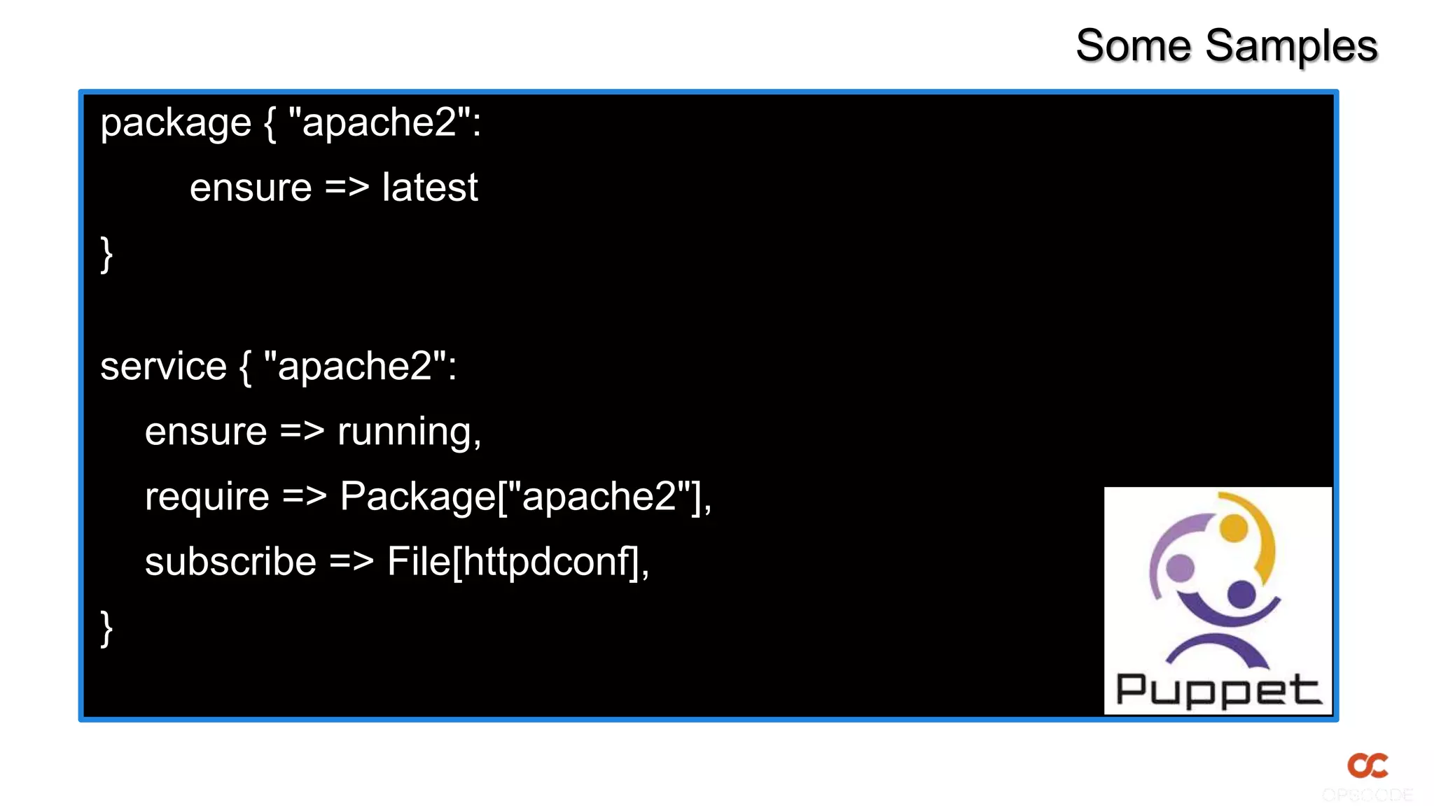 Some Samples
package { "apache2":
ensure => latest
}
service { "apache2":
ensure => running,
require => Package["apache2"],
subscribe => File[httpdconf],
}
 