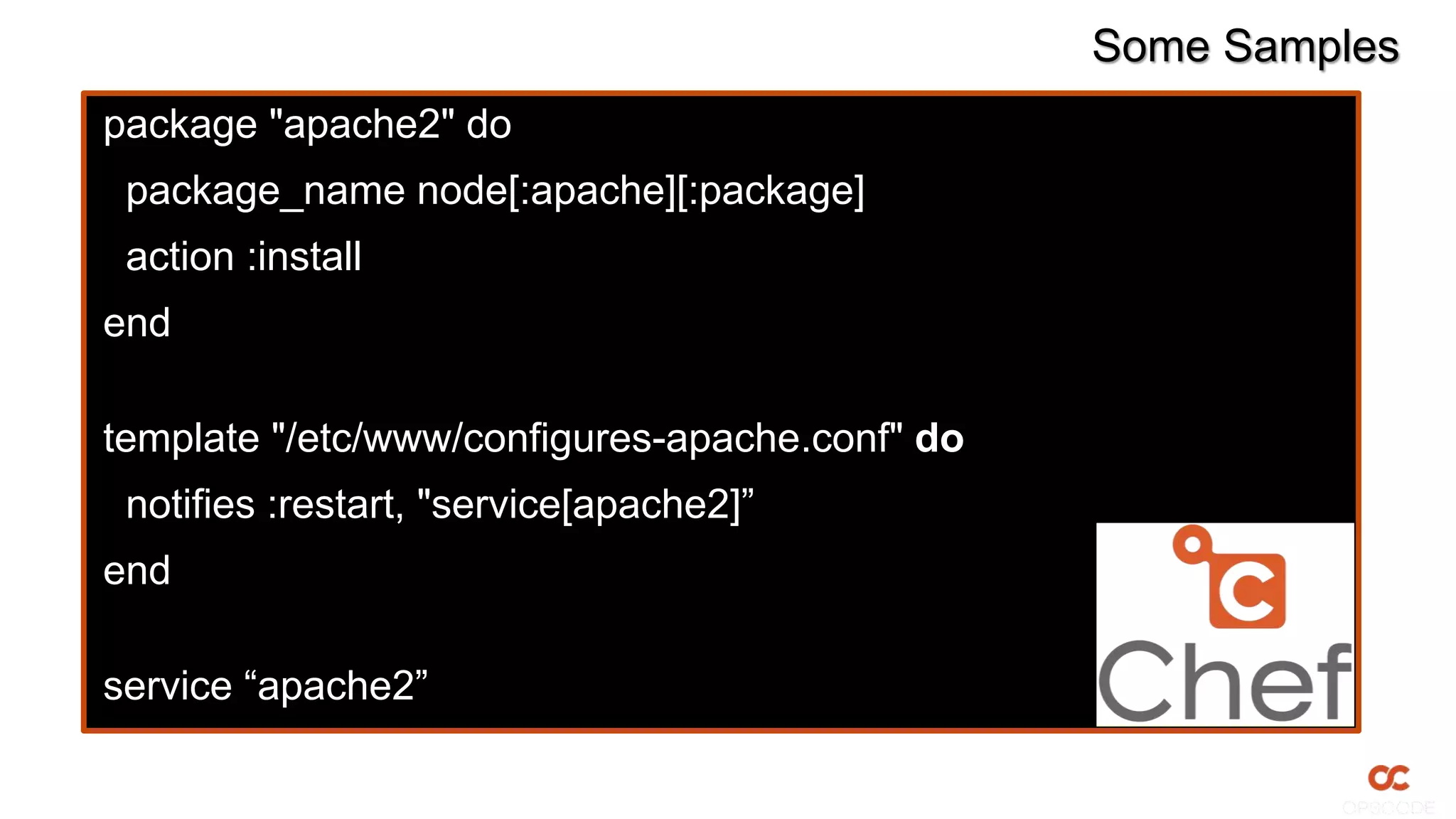 Some Samples
package "apache2" do
package_name node[:apache][:package]
action :install
end
template "/etc/www/configures-apache.conf" do
notifies :restart, "service[apache2]”
end
service “apache2”
 