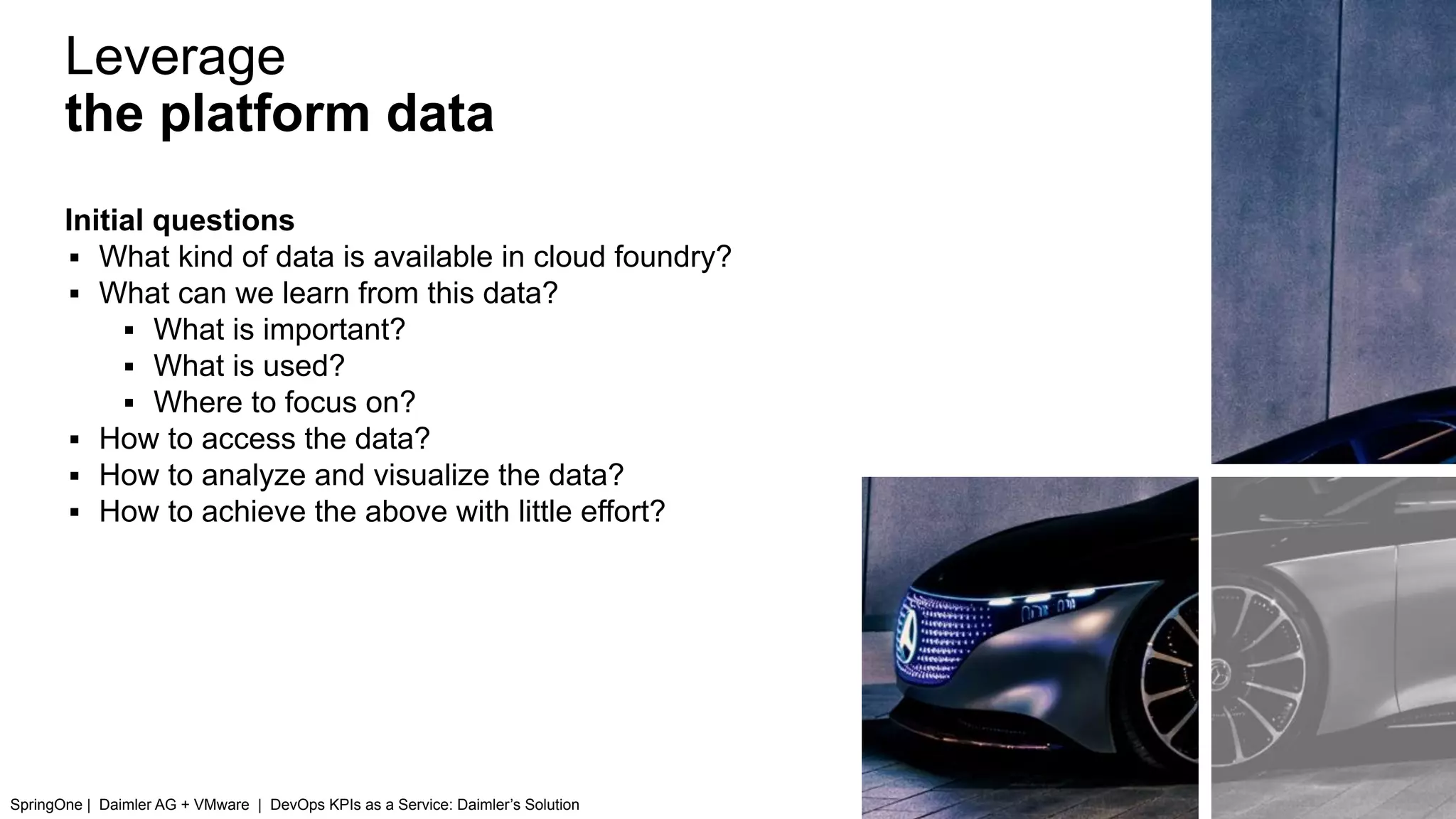 Leverage
the platform data
SpringOne | Daimler AG + VMware | DevOps KPIs as a Service: Daimler’s Solution
Initial questions
▪ What kind of data is available in cloud foundry?
▪ What can we learn from this data?
▪ What is important?
▪ What is used?
▪ Where to focus on?
▪ How to access the data?
▪ How to analyze and visualize the data?
▪ How to achieve the above with little effort?
 