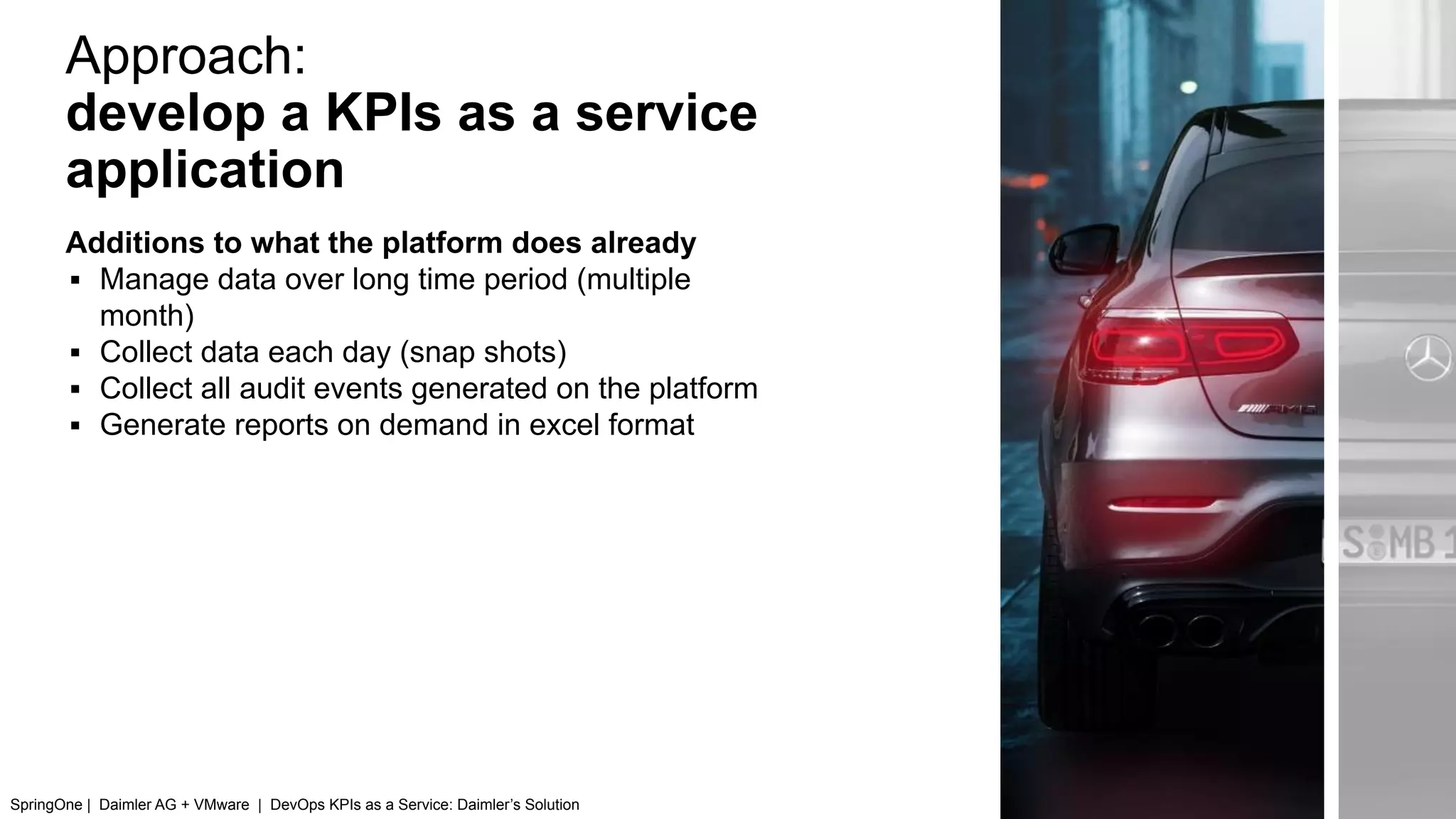 Approach:
develop a KPIs as a service
application
Additions to what the platform does already
▪ Manage data over long time period (multiple
month)
▪ Collect data each day (snap shots)
▪ Collect all audit events generated on the platform
▪ Generate reports on demand in excel format
SpringOne | Daimler AG + VMware | DevOps KPIs as a Service: Daimler’s Solution
 