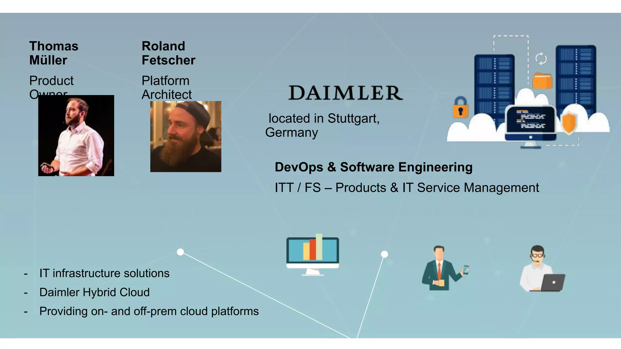 located in Stuttgart,
Germany
DevOps & Software Engineering
ITT / FS – Products & IT Service Management
- IT infrastructure solutions
- Daimler Hybrid Cloud
- Providing on- and off-prem cloud platforms
Thomas
Müller
Product
Owner
Roland
Fetscher
Platform
Architect
 