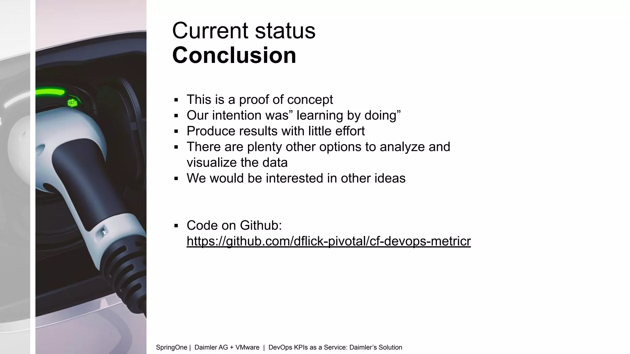 Current status
Conclusion
▪ This is a proof of concept
▪ Our intention was” learning by doing”
▪ Produce results with little effort
▪ There are plenty other options to analyze and
visualize the data
▪ We would be interested in other ideas
▪ Code on Github:
https://github.com/dflick-pivotal/cf-devops-metricr
SpringOne | Daimler AG + VMware | DevOps KPIs as a Service: Daimler’s Solution
 