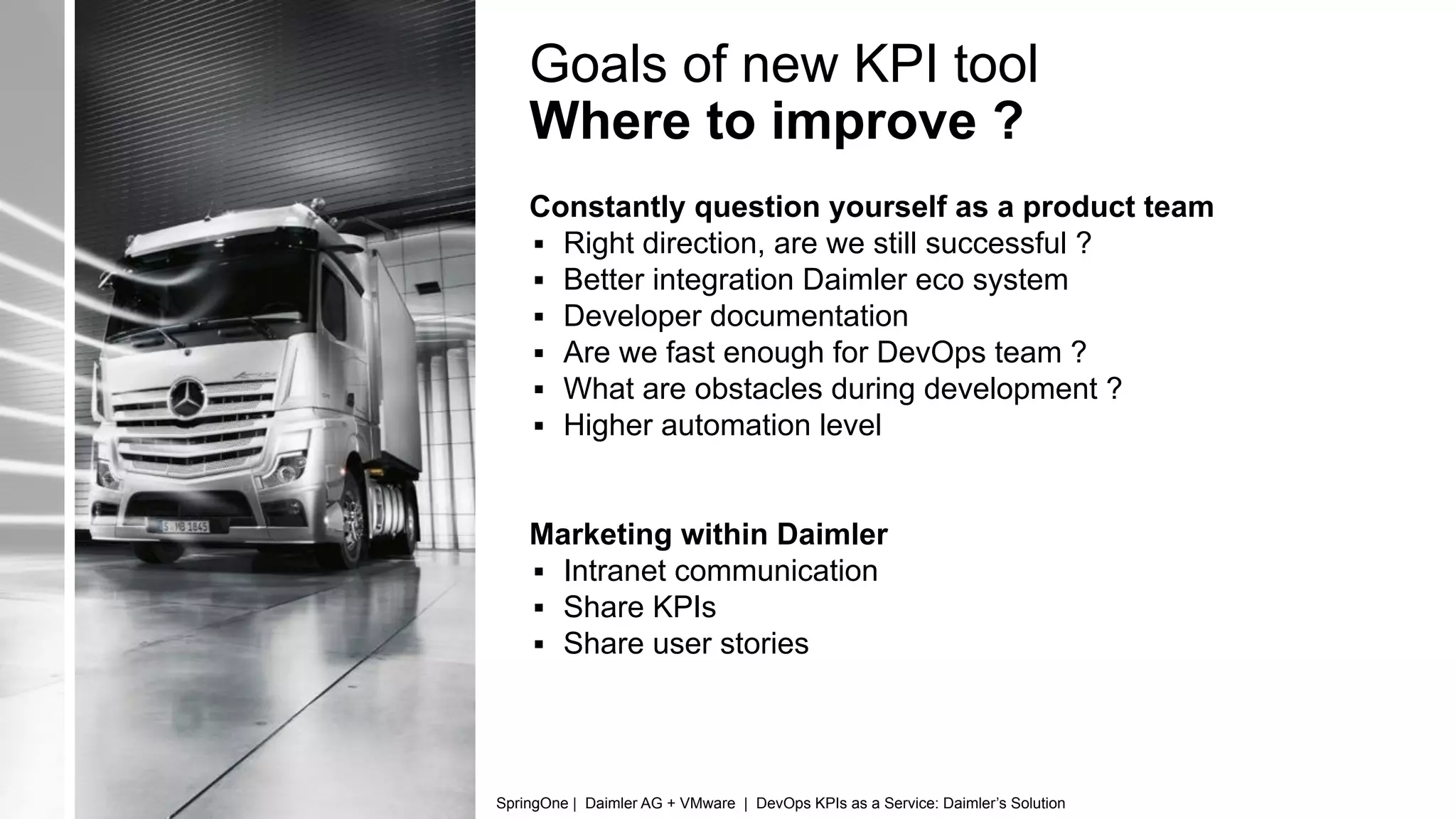 Goals of new KPI tool
Where to improve ?
Constantly question yourself as a product team
▪ Right direction, are we still successful ?
▪ Better integration Daimler eco system
▪ Developer documentation
▪ Are we fast enough for DevOps team ?
▪ What are obstacles during development ?
▪ Higher automation level
Marketing within Daimler
▪ Intranet communication
▪ Share KPIs
▪ Share user stories
SpringOne | Daimler AG + VMware | DevOps KPIs as a Service: Daimler’s Solution
 
