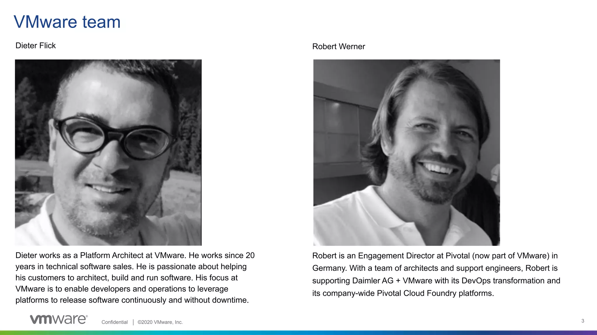 Confidential │ ©2020 VMware, Inc. 3
VMware team
Dieter Flick Robert Werner
Dieter works as a Platform Architect at VMware. He works since 20
years in technical software sales. He is passionate about helping
his customers to architect, build and run software. His focus at
VMware is to enable developers and operations to leverage
platforms to release software continuously and without downtime.
Robert is an Engagement Director at Pivotal (now part of VMware) in
Germany. With a team of architects and support engineers, Robert is
supporting Daimler AG + VMware with its DevOps transformation and
its company-wide Pivotal Cloud Foundry platforms.
 
