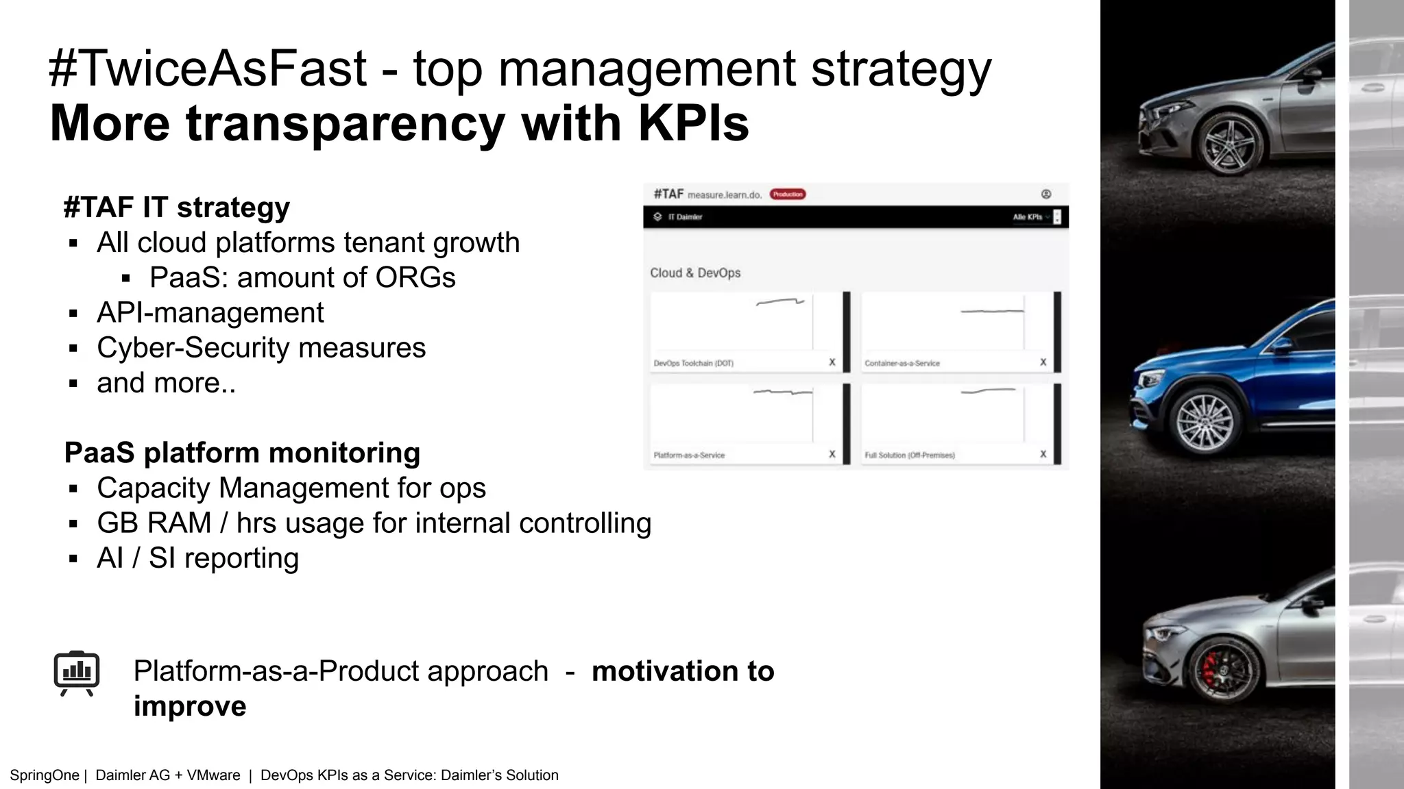 #TwiceAsFast - top management strategy
More transparency with KPIs
#TAF IT strategy
▪ All cloud platforms tenant growth
▪ PaaS: amount of ORGs
▪ API-management
▪ Cyber-Security measures
▪ and more..
PaaS platform monitoring
▪ Capacity Management for ops
▪ GB RAM / hrs usage for internal controlling
▪ AI / SI reporting
Platform-as-a-Product approach - motivation to
improve
SpringOne | Daimler AG + VMware | DevOps KPIs as a Service: Daimler’s Solution
 