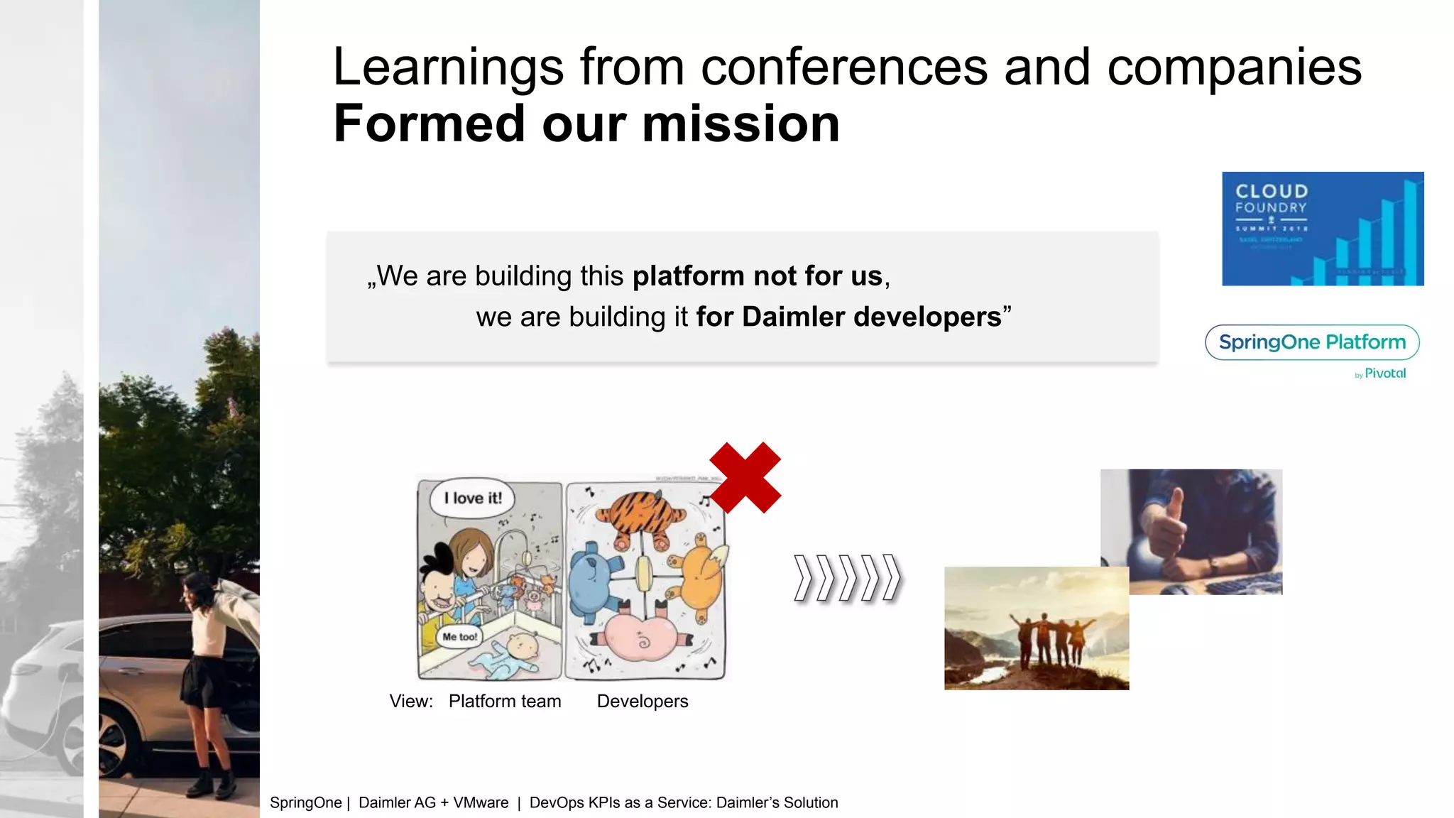 Learnings from conferences and companies
Formed our mission
View: Platform team Developers
„We are building this platform not for us,
we are building it for Daimler developers”
SpringOne | Daimler AG + VMware | DevOps KPIs as a Service: Daimler’s Solution
 