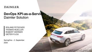 DevOps KPI-as-a-Service
Daimler Solution
ROLAND FETSCHER
THOMAS MUELLER
ROBERT WERNER
DIETER FLICK
Mercedes-Benz EQC 400 4MATIC: combined power consumption: 20.8-19.7 kWh/100 km; combined CO2
emissions: 0 g/km*
*Electrical energy consumption and range have been determined on the basis of Regulation (EC) No. 692/2008. Electrical energy consumption and range depend on the
SpringOne – 3. September
2020
 