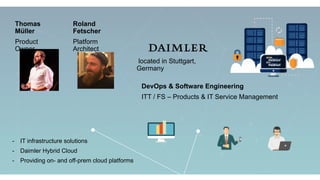 located in Stuttgart,
Germany
DevOps & Software Engineering
ITT / FS – Products & IT Service Management
- IT infrastructure solutions
- Daimler Hybrid Cloud
- Providing on- and off-prem cloud platforms
Thomas
Müller
Product
Owner
Roland
Fetscher
Platform
Architect
 
